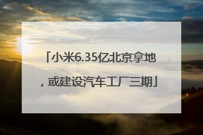 小米6.35亿北京拿地，或建设汽车工厂三期
