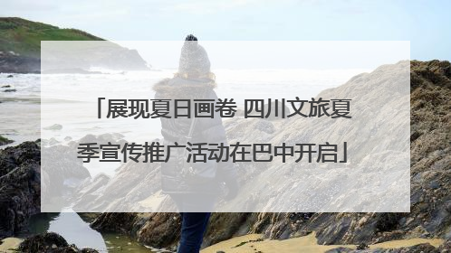 展现夏日画卷 四川文旅夏季宣传推广活动在巴中开启