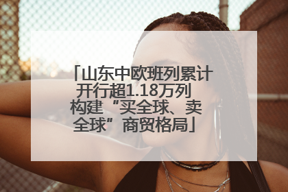 山东中欧班列累计开行超1.18万列 构建“买全球、卖全球”商贸格局