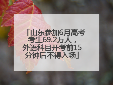 山东参加6月高考考生69.2万人，外语科目开考前15分钟后不得入场
