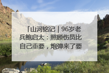 山河铭记｜96岁老兵鲍启太：照顾伤员比自己重要，炮弹来了要趴在他们身上
