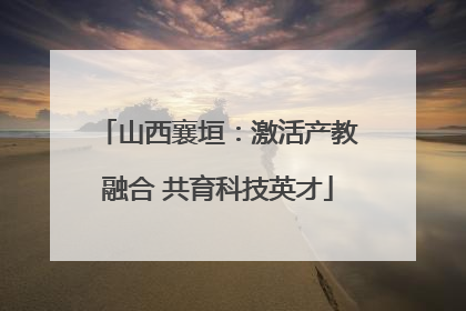 山西襄垣：激活产教融合 共育科技英才