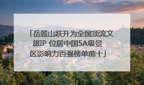 岳麓山跃升为全国顶流文旅IP 位居中国5A级景区影响力百强榜单前十
