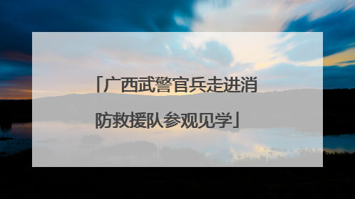 广西武警官兵走进消防救援队参观见学