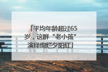 平均年龄超过65岁，这群“老小孩”演绎绚烂夕阳红