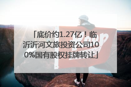 底价约1.27亿！临沂沂河文旅投资公司100%国有股权挂牌转让