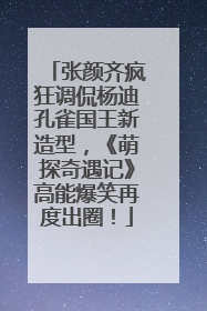 张颜齐疯狂调侃杨迪孔雀国王新造型，《萌探奇遇记》高能爆笑再度出圈！