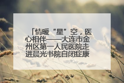 情暖“星”空，医心相伴——大连市金州区第一人民医院走进晨光书院自闭症康复服务中心