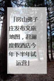 房山佛子庄发布文旅地图，君澜度假酒店今年下半年试运营
