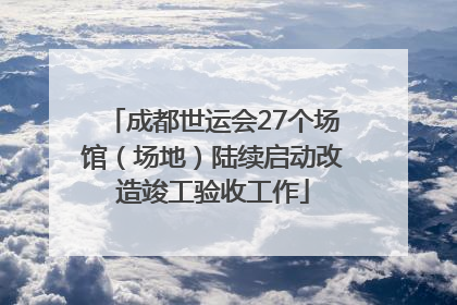 成都世运会27个场馆（场地）陆续启动改造竣工验收工作