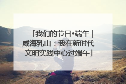 我们的节日•端午｜威海乳山：我在新时代文明实践中心过端午