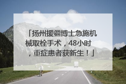 扬州援疆博士急施机械取栓手术，48小时，重症患者获新生！