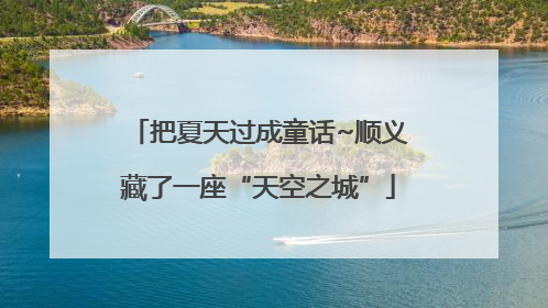 把夏天过成童话~顺义藏了一座“天空之城”
