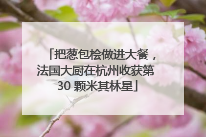 把葱包桧做进大餐，法国大厨在杭州收获第 30 颗米其林星
