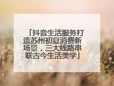 抖音生活服务打造苏州初夏消费新场景，三大线路串联古今生活美学