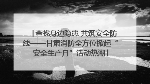查找身边隐患 共筑安全防线——甘肃消防全方位掀起“安全生产月”活动热潮