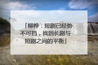 柳桦：短剧已经势不可挡，找到长剧与短剧之间的平衡