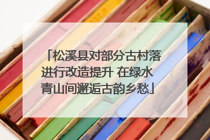 松溪县对部分古村落进行改造提升 在绿水青山间邂逅古韵乡愁