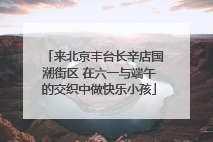 来北京丰台长辛店国潮街区 在六一与端午的交织中做快乐小孩