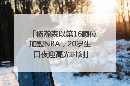 杨瀚森以第16顺位加盟NBA，20岁生日夜迎高光时刻