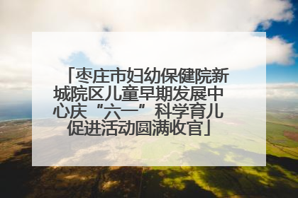 枣庄市妇幼保健院新城院区儿童早期发展中心庆“六一”科学育儿促进活动圆满收官