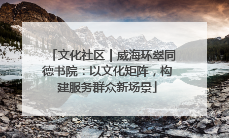 文化社区｜威海环翠同德书院：以文化矩阵，构建服务群众新场景