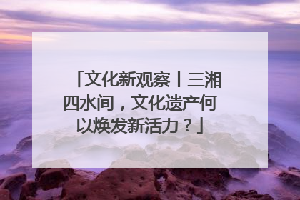 文化新观察丨三湘四水间，文化遗产何以焕发新活力？