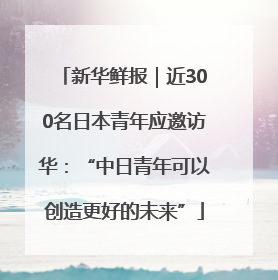 新华鲜报｜近300名日本青年应邀访华：“中日青年可以创造更好的未来”