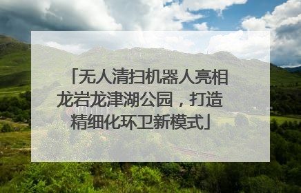 无人清扫机器人亮相龙岩龙津湖公园，打造精细化环卫新模式