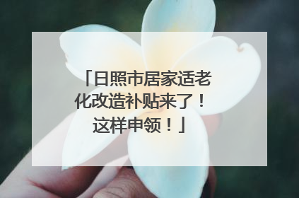 日照市居家适老化改造补贴来了！这样申领！