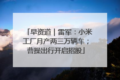 早资道｜雷军：小米工厂月产两三万辆车；曹操出行开启招股