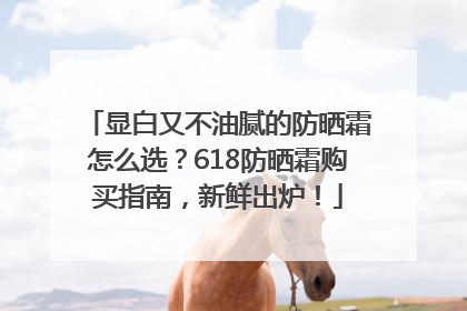 显白又不油腻的防晒霜怎么选？618防晒霜购买指南，新鲜出炉！