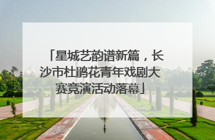 星城艺韵谱新篇，长沙市杜鹃花青年戏剧大赛竞演活动落幕