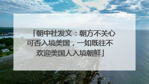 朝中社发文：朝方不关心可否入境美国，一如既往不欢迎美国人入境朝鲜