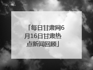 每日甘肃网6月16日甘肃热点新闻回顾