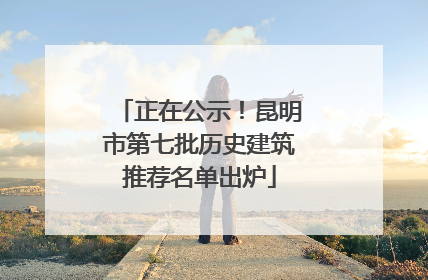 正在公示！昆明市第七批历史建筑推荐名单出炉