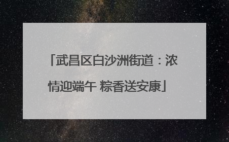 武昌区白沙洲街道：浓情迎端午 粽香送安康