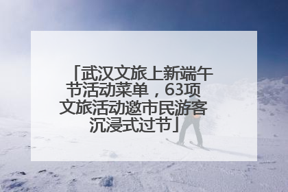 武汉文旅上新端午节活动菜单，63项文旅活动邀市民游客沉浸式过节