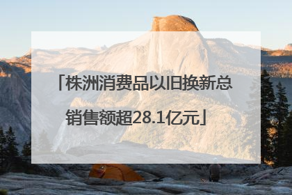 株洲消费品以旧换新总销售额超28.1亿元