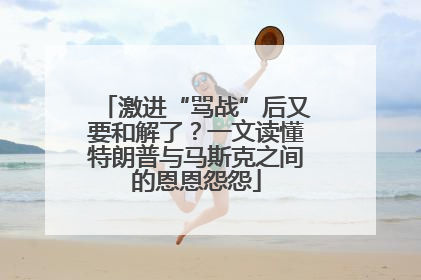 激进“骂战”后又要和解了？一文读懂特朗普与马斯克之间的恩恩怨怨