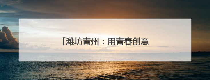 潍坊青州：用青春创意绽放千年古城文化繁花