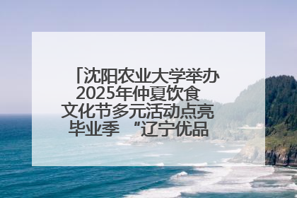 沈阳农业大学举办2025年仲夏饮食文化节多元活动点亮毕业季 “辽宁优品”进校园首站启动