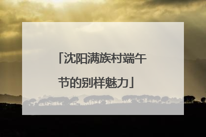 沈阳满族村端午节的别样魅力