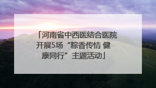 河南省中西医结合医院开展5场“粽香传情 健康同行”主题活动