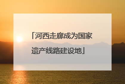河西走廊成为国家遗产线路建设地