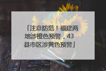 注意防范！福建两地涉橙色预警，43县市区涉黄色预警