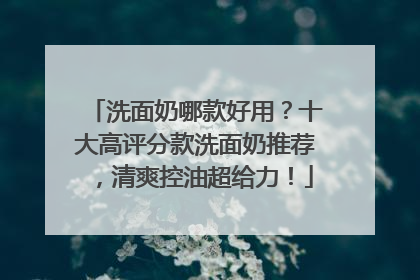 洗面奶哪款好用？十大高评分款洗面奶推荐，清爽控油超给力！