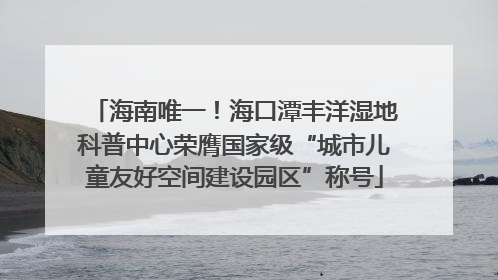 海南唯一！海口潭丰洋湿地科普中心荣膺国家级“城市儿童友好空间建设园区”称号