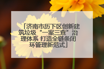 济南市历下区创新建筑垃圾“一案三查”治理体系 打造全链条闭环管理新范式