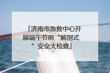 济南市急救中心开展端午节前“解剖式”安全大检查